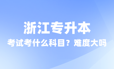 浙江專升本考試考什么科目?難度大嗎?